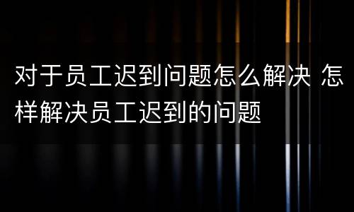 对于员工迟到问题怎么解决 怎样解决员工迟到的问题