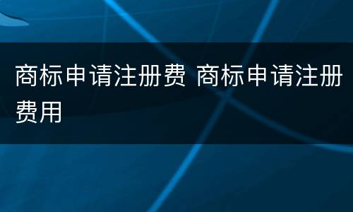 商标申请注册费 商标申请注册费用