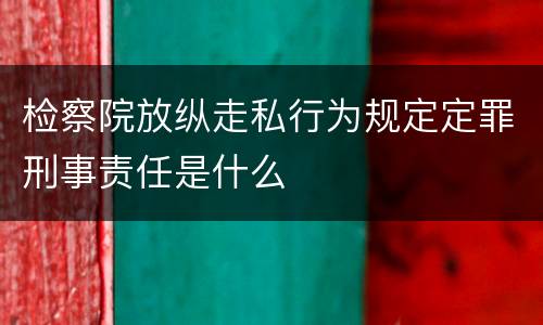 检察院放纵走私行为规定定罪刑事责任是什么
