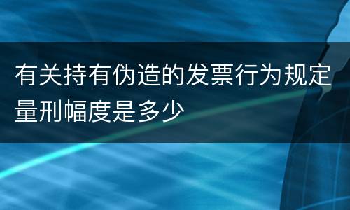 有关持有伪造的发票行为规定量刑幅度是多少
