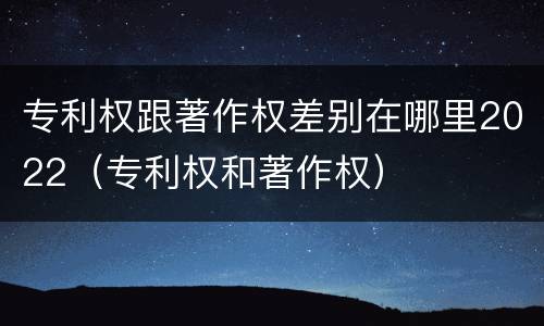 专利权跟著作权差别在哪里2022（专利权和著作权）