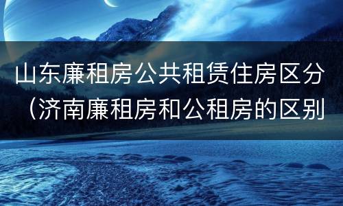 山东廉租房公共租赁住房区分（济南廉租房和公租房的区别）