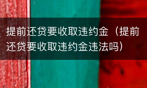 提前还贷要收取违约金（提前还贷要收取违约金违法吗）
