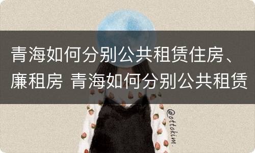 青海如何分别公共租赁住房、廉租房 青海如何分别公共租赁住房,廉租房和民宿