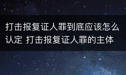 打击报复证人罪到底应该怎么认定 打击报复证人罪的主体