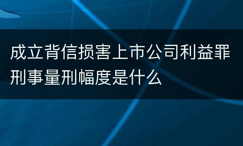 成立背信损害上市公司利益罪刑事量刑幅度是什么