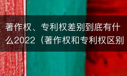 著作权、专利权差别到底有什么2022（著作权和专利权区别）