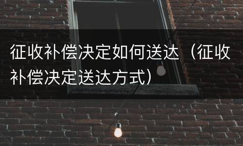 征收补偿决定如何送达（征收补偿决定送达方式）