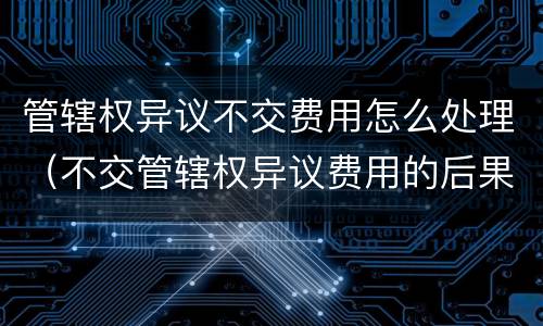 管辖权异议不交费用怎么处理（不交管辖权异议费用的后果）