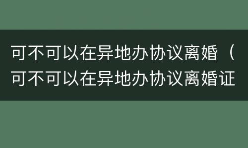 可不可以在异地办协议离婚（可不可以在异地办协议离婚证）