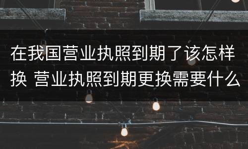 在我国营业执照到期了该怎样换 营业执照到期更换需要什么手续