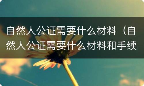 自然人公证需要什么材料（自然人公证需要什么材料和手续）