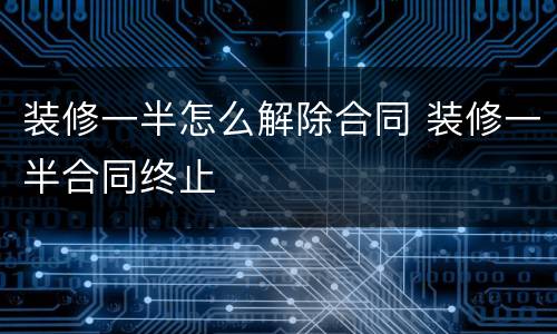 装修一半怎么解除合同 装修一半合同终止