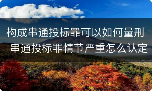 构成串通投标罪可以如何量刑 串通投标罪情节严重怎么认定