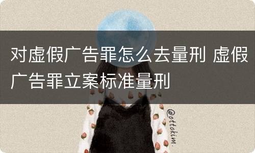 对虚假广告罪怎么去量刑 虚假广告罪立案标准量刑