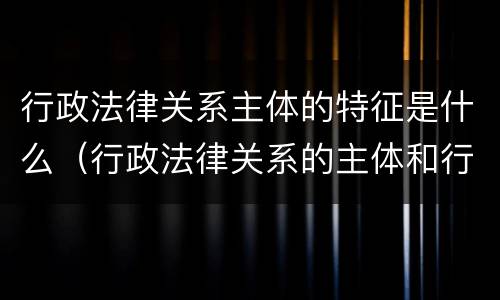 行政法律关系主体的特征是什么（行政法律关系的主体和行政主体）