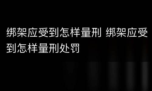 绑架应受到怎样量刑 绑架应受到怎样量刑处罚