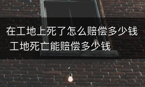 在工地上死了怎么赔偿多少钱 工地死亡能赔偿多少钱