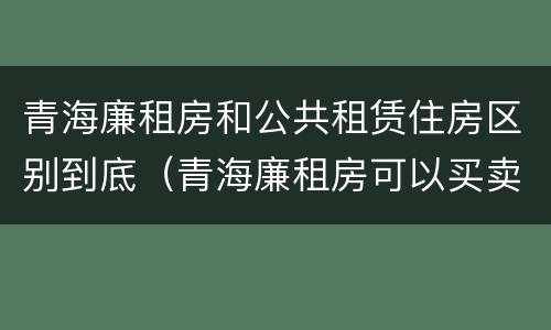 青海廉租房和公共租赁住房区别到底（青海廉租房可以买卖吗）