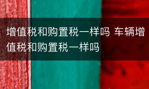 增值税和购置税一样吗 车辆增值税和购置税一样吗