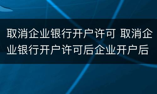 取消企业银行开户许可 取消企业银行开户许可后企业开户后账户的生效日为
