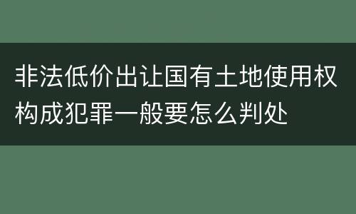 非法低价出让国有土地使用权构成犯罪一般要怎么判处