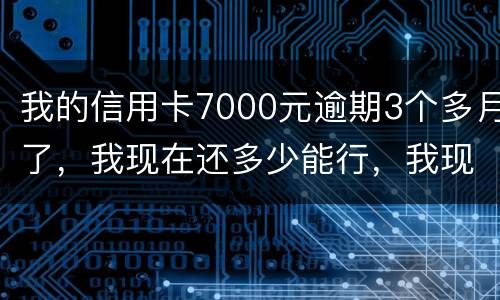 我的信用卡7000元逾期3个多月了，我现在还多少能行，我现在没那么多钱
