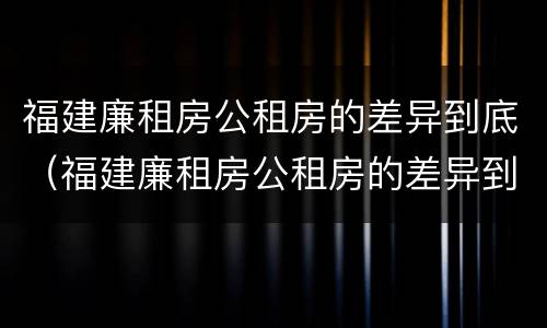福建廉租房公租房的差异到底（福建廉租房公租房的差异到底有多大）
