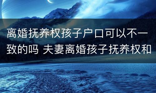 离婚抚养权孩子户口可以不一致的吗 夫妻离婚孩子抚养权和户口在一起吗