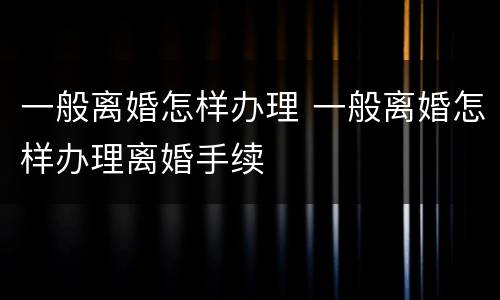 一般离婚怎样办理 一般离婚怎样办理离婚手续