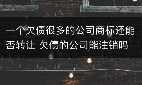 一个欠债很多的公司商标还能否转让 欠债的公司能注销吗