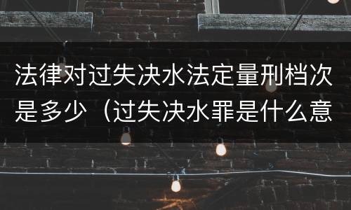 法律对过失决水法定量刑档次是多少（过失决水罪是什么意思）