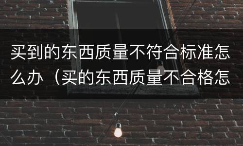 买到的东西质量不符合标准怎么办（买的东西质量不合格怎么办）