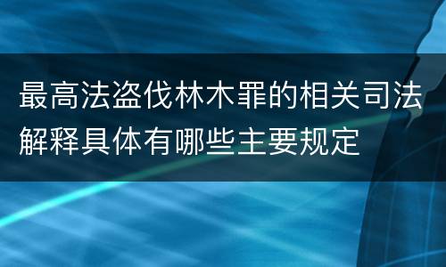 最高法盗伐林木罪的相关司法解释具体有哪些主要规定