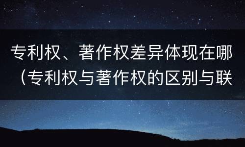 专利权、著作权差异体现在哪（专利权与著作权的区别与联系）