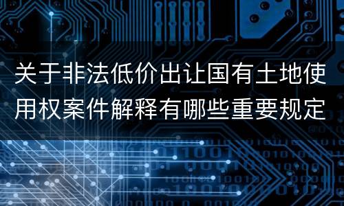 关于非法低价出让国有土地使用权案件解释有哪些重要规定
