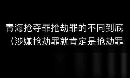 青海抢夺罪抢劫罪的不同到底（涉嫌抢劫罪就肯定是抢劫罪吗）
