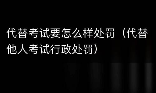 代替考试要怎么样处罚（代替他人考试行政处罚）