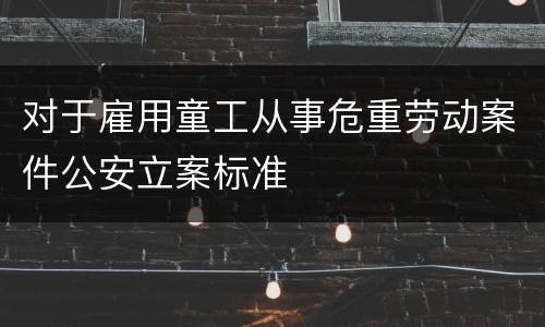 对于雇用童工从事危重劳动案件公安立案标准