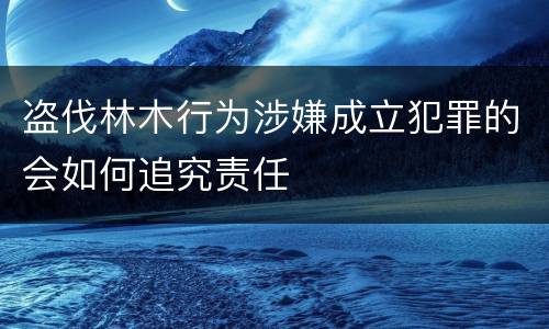 盗伐林木行为涉嫌成立犯罪的会如何追究责任