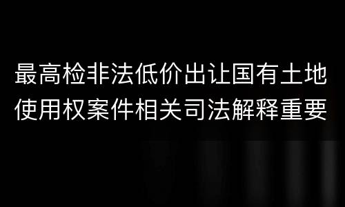 最高检非法低价出让国有土地使用权案件相关司法解释重要规定是什么