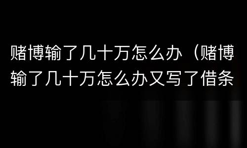 赌博输了几十万怎么办（赌博输了几十万怎么办又写了借条）