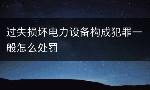 过失损坏电力设备构成犯罪一般怎么处罚