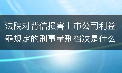 法院对背信损害上市公司利益罪规定的刑事量刑档次是什么样的