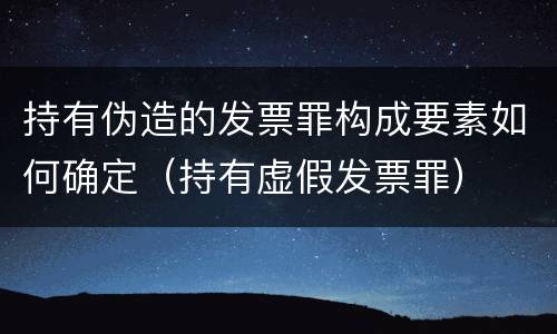 持有伪造的发票罪构成要素如何确定（持有虚假发票罪）