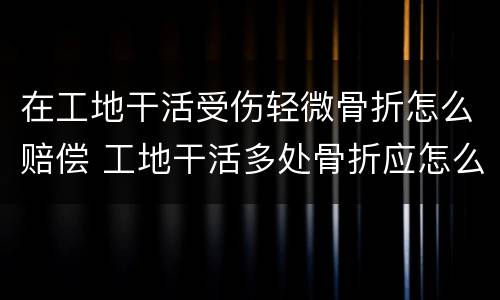 在工地干活受伤轻微骨折怎么赔偿 工地干活多处骨折应怎么赔偿