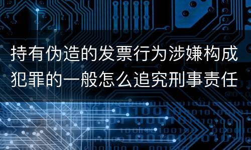 持有伪造的发票行为涉嫌构成犯罪的一般怎么追究刑事责任