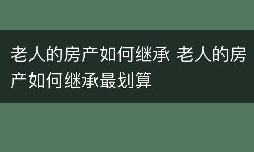 老人的房产如何继承 老人的房产如何继承最划算