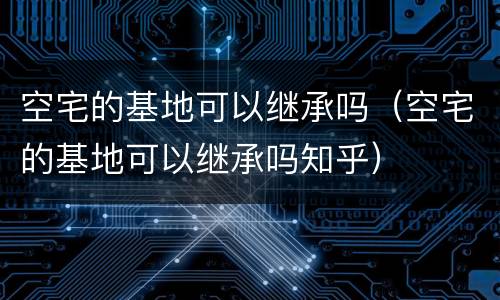 空宅的基地可以继承吗（空宅的基地可以继承吗知乎）