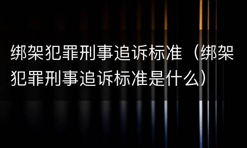 绑架犯罪刑事追诉标准（绑架犯罪刑事追诉标准是什么）